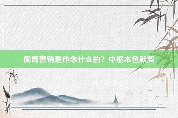 阛阓营销是作念什么的？中枢本色默契